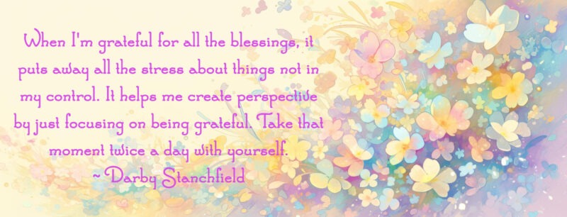 A quote from Darby Stanchfield on gratitude, "When I'm grateful for all the blessings, it puts away all the stress about things not in my control. It helps me create perspective by just focusing on being grateful. Take that moment twice a day with yourself." This is on a yellow background with pastel flowers.